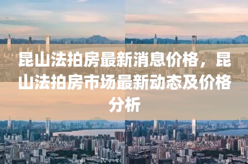 昆山法拍房最新消息價(jià)格，昆山法拍房市場最新動態(tài)及價(jià)格分析