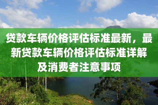 貸款車輛價格評估標準最新，最新貸款車輛價格評估標準詳解及消費者注意事項