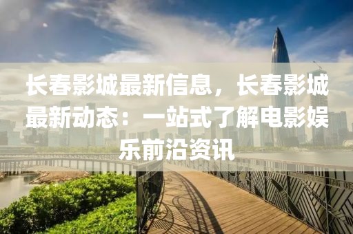 長春影城最新信息，長春影城最新動態(tài)：一站式了解電影娛樂前沿資訊