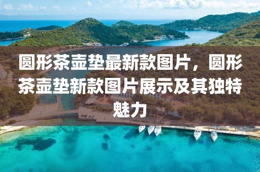圓形茶壺墊最新款圖片，圓形茶壺墊新款圖片展示及其獨(dú)特魅力
