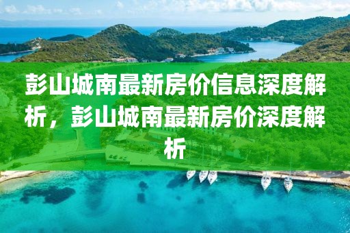 彭山城南最新房?jī)r(jià)信息深度解析，彭山城南最新房?jī)r(jià)深度解析