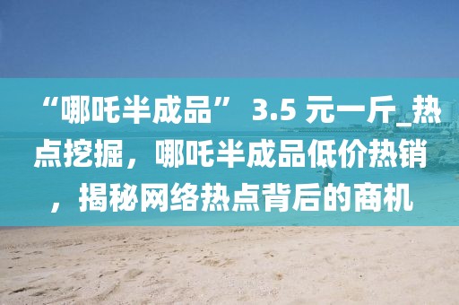 “哪吒半成品” 3.5 元一斤_熱點(diǎn)挖掘，哪吒半成品低價(jià)熱銷，揭秘網(wǎng)絡(luò)熱點(diǎn)背后的商機(jī)