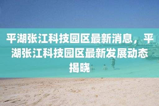 平湖張江科技園區(qū)最新消息，平湖張江科技園區(qū)最新發(fā)展動態(tài)揭曉