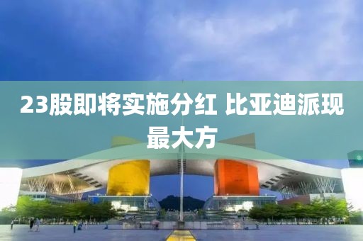 23股即將實(shí)施分紅 比亞迪派現(xiàn)最大方