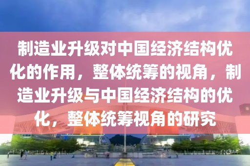 制造業(yè)升級對中國經(jīng)濟結(jié)構優(yōu)化的作用，整體統(tǒng)籌的視角，制造業(yè)升級與中國經(jīng)濟結(jié)構的優(yōu)化，整體統(tǒng)籌視角的研究