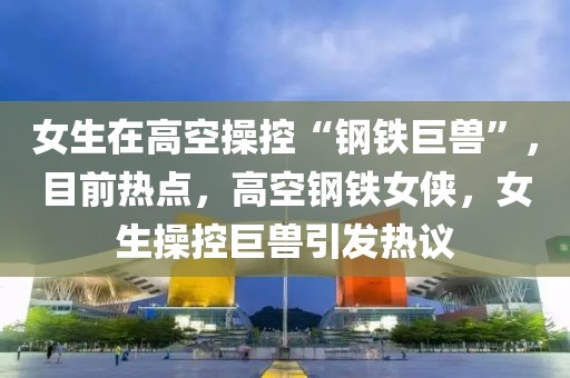 女生在高空操控“鋼鐵巨獸”，目前熱點(diǎn)，高空鋼鐵女俠，女生操控巨獸引發(fā)熱議