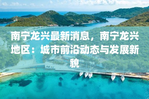 南寧龍興最新消息，南寧龍興地區(qū)：城市前沿動(dòng)態(tài)與發(fā)展新貌