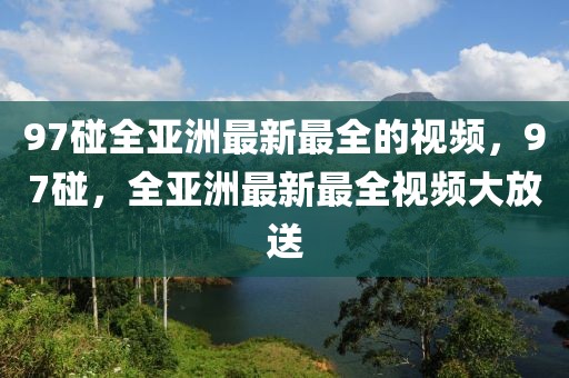 97碰全亞洲最新最全的視頻，97碰，全亞洲最新最全視頻大放送