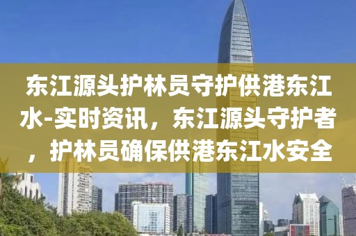 東江源頭護(hù)林員守護(hù)供港東江水-實(shí)時(shí)資訊，東江源頭守護(hù)者，護(hù)林員確保供港東江水安全