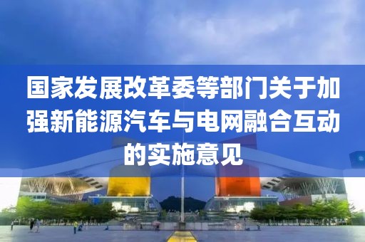 國家發(fā)展改革委等部門關(guān)于加強(qiáng)新能源汽車與電網(wǎng)融合互動的實(shí)施意見