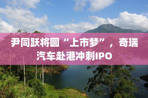 尹同躍將圓“上市夢”，奇瑞汽車赴港沖刺IPO
