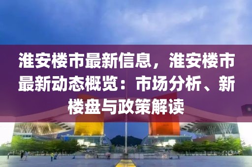 淮安樓市最新信息，淮安樓市最新動(dòng)態(tài)概覽：市場(chǎng)分析、新樓盤與政策解讀