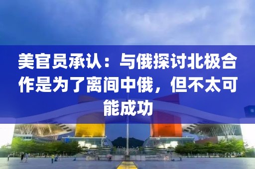 美官員承認(rèn)：與俄探討北極合作是為了離間中俄，但不太可能成功