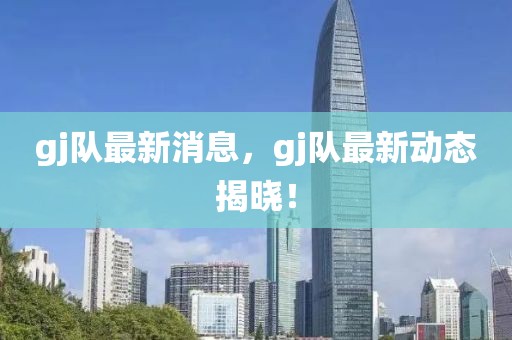 gj隊(duì)最新消息，gj隊(duì)最新動(dòng)態(tài)揭曉！