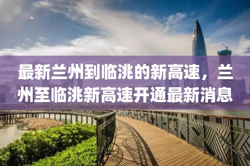 最新蘭州到臨洮的新高速，蘭州至臨洮新高速開(kāi)通最新消息