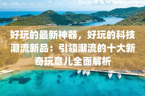 好玩的最新神器，好玩的科技潮流新品：引領(lǐng)潮流的十大新奇玩意兒全面解析