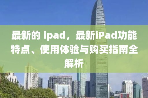 最新的 ipad，最新iPad功能特點(diǎn)、使用體驗(yàn)與購(gòu)買指南全解析