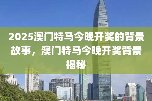 2025澳門特馬今晚開獎的背景故事，澳門特馬今晚開獎背景揭秘