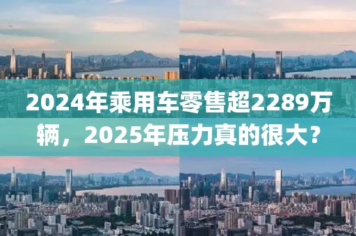 2024年乘用車零售超2289萬輛，2025年壓力真的很大？