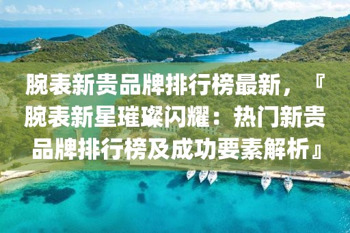 腕表新貴品牌排行榜最新，『腕表新星璀璨閃耀：熱門新貴品牌排行榜及成功要素解析』