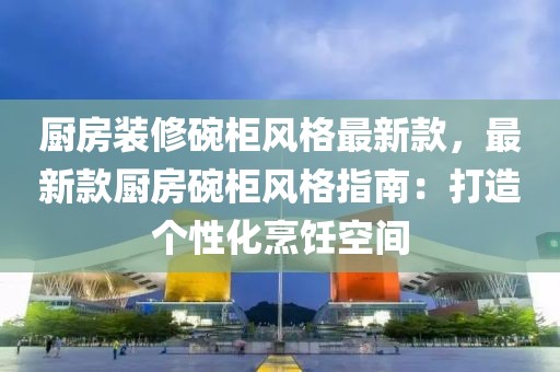 廚房裝修碗柜風(fēng)格最新款，最新款廚房碗柜風(fēng)格指南：打造個性化烹飪空間