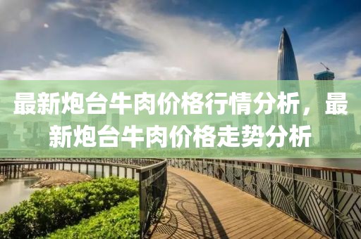 最新炮臺(tái)牛肉價(jià)格行情分析，最新炮臺(tái)牛肉價(jià)格走勢(shì)分析