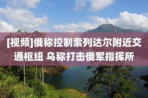 [視頻]俄稱控制索列達爾附近交通樞紐 烏稱打擊俄軍指揮所
