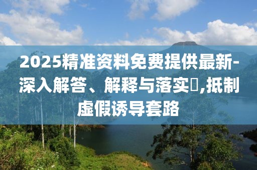 2025精準(zhǔn)資料免費(fèi)提供最新-深入解答、解釋與落實(shí)?,抵制虛假誘導(dǎo)套路