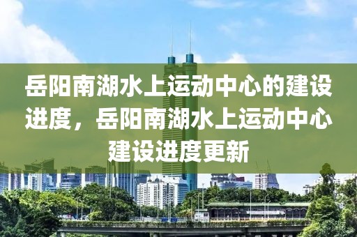 岳陽(yáng)南湖水上運(yùn)動(dòng)中心的建設(shè)進(jìn)度，岳陽(yáng)南湖水上運(yùn)動(dòng)中心建設(shè)進(jìn)度更新