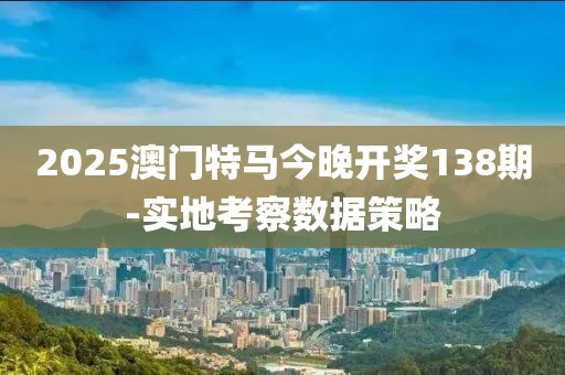 2025澳門特馬今晚開獎138期-實地考察數(shù)據(jù)策略