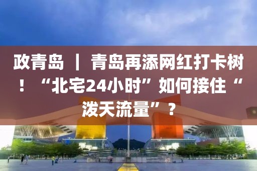 政青島 ｜ 青島再添網(wǎng)紅打卡樹(shù)！“北宅24小時(shí)”如何接住“潑天流量”？