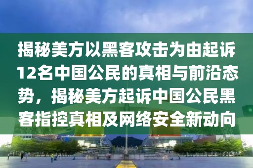 揭秘美方以黑客攻擊為由起訴12名中國公民的真相與前沿態(tài)勢，揭秘美方起訴中國公民黑客指控真相及網(wǎng)絡(luò)安全新動向