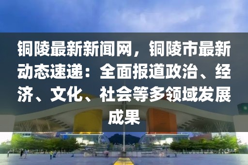 銅陵最新新聞網(wǎng)，銅陵市最新動態(tài)速遞：全面報道政治、經(jīng)濟、文化、社會等多領(lǐng)域發(fā)展成果