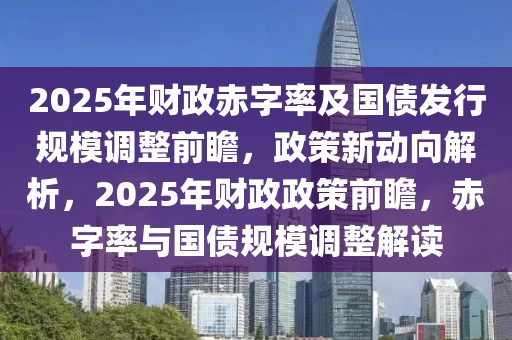 2025年財(cái)政赤字率及國(guó)債發(fā)行規(guī)模調(diào)整前瞻，政策新動(dòng)向解析，2025年財(cái)政政策前瞻，赤字率與國(guó)債規(guī)模調(diào)整解讀