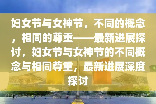 婦女節(jié)與女神節(jié)，不同的概念，相同的尊重——最新進(jìn)展探討，婦女節(jié)與女神節(jié)的不同概念與相同尊重，最新進(jìn)展深度探討