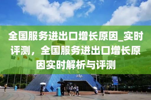 全國服務(wù)進出口增長原因_實時評測，全國服務(wù)進出口增長原因?qū)崟r解析與評測
