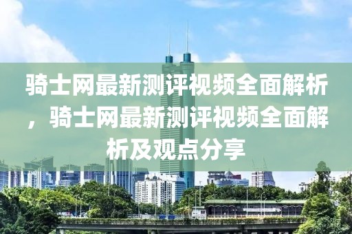 騎士網(wǎng)最新測評視頻全面解析，騎士網(wǎng)最新測評視頻全面解析及觀點分享