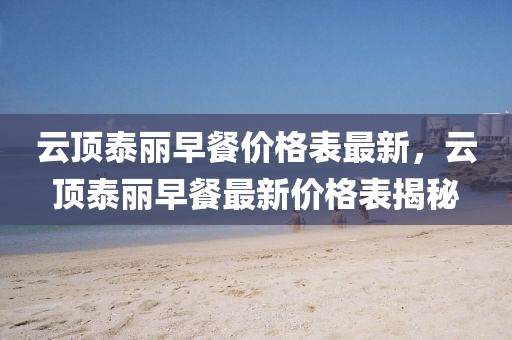云頂泰麗早餐價(jià)格表最新，云頂泰麗早餐最新價(jià)格表揭秘