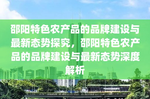 邵陽特色農(nóng)產(chǎn)品的品牌建設(shè)與最新態(tài)勢探究，邵陽特色農(nóng)產(chǎn)品的品牌建設(shè)與最新態(tài)勢深度解析