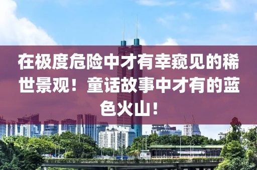在極度危險(xiǎn)中才有幸窺見的稀世景觀！童話故事中才有的藍(lán)色火山！