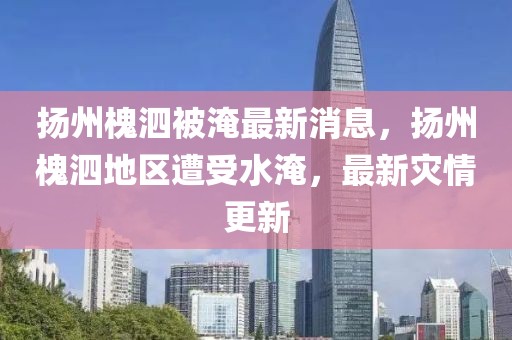 揚(yáng)州槐泗被淹最新消息，揚(yáng)州槐泗地區(qū)遭受水淹，最新災(zāi)情更新