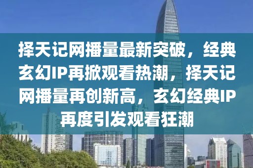 擇天記網(wǎng)播量最新突破，經(jīng)典玄幻IP再掀觀看熱潮，擇天記網(wǎng)播量再創(chuàng)新高，玄幻經(jīng)典IP再度引發(fā)觀看狂潮