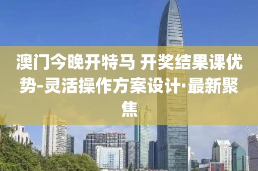 澳門今晚開特馬 開獎結(jié)果課優(yōu)勢-靈活操作方案設(shè)計·最新聚焦