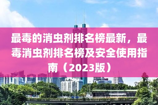 最毒的消蟲(chóng)劑排名榜最新，最毒消蟲(chóng)劑排名榜及安全使用指南（2023版）