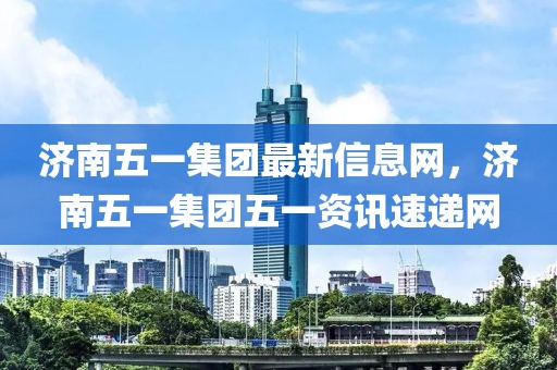 濟(jì)南五一集團(tuán)最新信息網(wǎng)，濟(jì)南五一集團(tuán)五一資訊速遞網(wǎng)