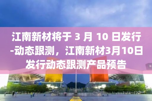 江南新材將于 3 月 10 日發(fā)行-動(dòng)態(tài)跟測(cè)，江南新材3月10日發(fā)行動(dòng)態(tài)跟測(cè)產(chǎn)品預(yù)告
