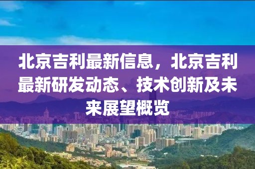 北京吉利最新信息，北京吉利最新研發(fā)動(dòng)態(tài)、技術(shù)創(chuàng)新及未來展望概覽
