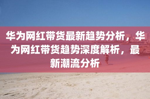 華為網(wǎng)紅帶貨最新趨勢分析，華為網(wǎng)紅帶貨趨勢深度解析，最新潮流分析