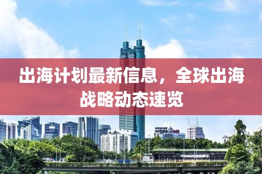 出海計劃最新信息，全球出海戰(zhàn)略動態(tài)速覽