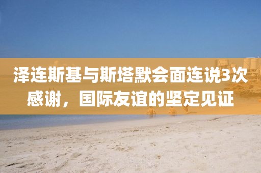 澤連斯基與斯塔默會面連說3次感謝，國際友誼的堅定見證
